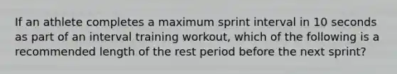 If an athlete completes a maximum sprint interval in 10 seconds as part of an interval training workout, which of the following is a recommended length of the rest period before the next sprint?