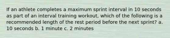 If an athlete completes a maximum sprint interval in 10 seconds as part of an interval training workout, which of the following is a recommended length of the rest period before the next sprint? a. 10 seconds b. 1 minute c. 2 minutes