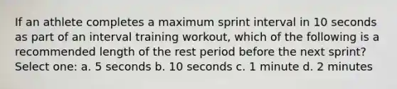 If an athlete completes a maximum sprint interval in 10 seconds as part of an interval training workout, which of the following is a recommended length of the rest period before the next sprint? Select one: a. 5 seconds b. 10 seconds c. 1 minute d. 2 minutes