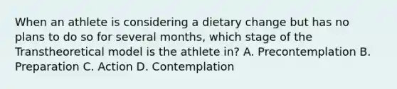 When an athlete is considering a dietary change but has no plans to do so for several months, which stage of the Transtheoretical model is the athlete in? A. Precontemplation B. Preparation C. Action D. Contemplation