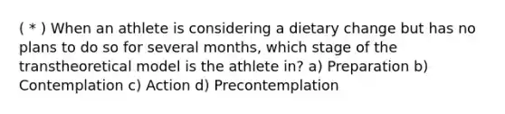 ( * ) When an athlete is considering a dietary change but has no plans to do so for several months, which stage of the transtheoretical model is the athlete in? a) Preparation b) Contemplation c) Action d) Precontemplation