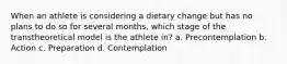 When an athlete is considering a dietary change but has no plans to do so for several months, which stage of the transtheoretical model is the athlete in? a. Precontemplation b. Action c. Preparation d. Contemplation