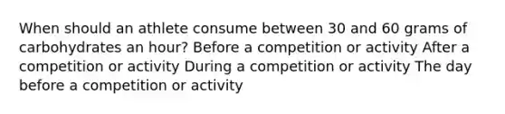 When should an athlete consume between 30 and 60 grams of carbohydrates an hour? Before a competition or activity After a competition or activity During a competition or activity The day before a competition or activity