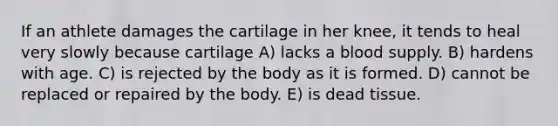 If an athlete damages the cartilage in her knee, it tends to heal very slowly because cartilage A) lacks a blood supply. B) hardens with age. C) is rejected by the body as it is formed. D) cannot be replaced or repaired by the body. E) is dead tissue.