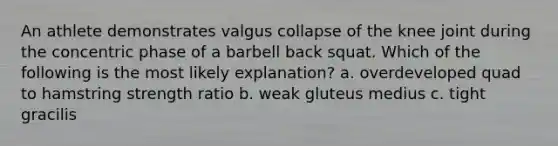 An athlete demonstrates valgus collapse of the knee joint during the concentric phase of a barbell back squat. Which of the following is the most likely explanation? a. overdeveloped quad to hamstring strength ratio b. weak gluteus medius c. tight gracilis