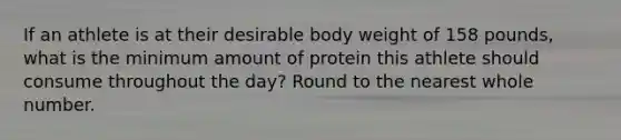 If an athlete is at their desirable body weight of 158 pounds, what is the minimum amount of protein this athlete should consume throughout the day? Round to the nearest whole number.