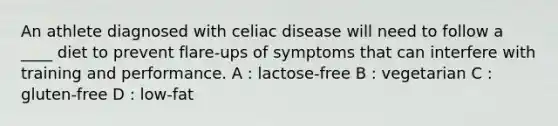 An athlete diagnosed with celiac disease will need to follow a ____ diet to prevent flare-ups of symptoms that can interfere with training and performance. A : lactose-free B : vegetarian C : gluten-free D : low-fat