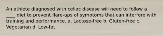 An athlete diagnosed with celiac disease will need to follow a ____ diet to prevent flare-ups of symptoms that can interfere with training and performance. a. Lactose-free b. Gluten-free c. Vegetarian d. Low-fat