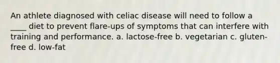 An athlete diagnosed with celiac disease will need to follow a ____ diet to prevent flare-ups of symptoms that can interfere with training and performance. a. lactose-free b. vegetarian c. gluten-free d. low-fat