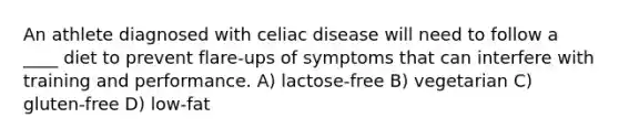 An athlete diagnosed with celiac disease will need to follow a ____ diet to prevent flare-ups of symptoms that can interfere with training and performance. A) lactose-free B) vegetarian C) gluten-free D) low-fat