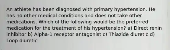 An athlete has been diagnosed with primary hypertension. He has no other medical conditions and does not take other medications. Which of the following would be the preferred medication for the treatment of his hypertension? a) Direct renin inhibitor b) Alpha-1 receptor antagonist c) Thiazide diuretic d) Loop diuretic