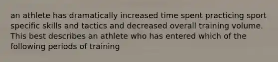 an athlete has dramatically increased time spent practicing sport specific skills and tactics and decreased overall training volume. This best describes an athlete who has entered which of the following periods of training