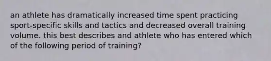 an athlete has dramatically increased time spent practicing sport-specific skills and tactics and decreased overall training volume. this best describes and athlete who has entered which of the following period of training?