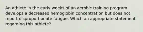 An athlete in the early weeks of an aerobic training program develops a decreased hemoglobin concentration but does not report disproportionate fatigue. Which an appropriate statement regarding this athlete?