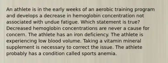 An athlete is in the early weeks of an aerobic training program and develops a decrease in hemoglobin concentration not associated with undue fatigue. Which statement is true?​ ​Decreased hemoglobin concentrations are never a cause for concern. ​The athlete has an iron deficiency. ​The athlete is experiencing low blood volume. ​Taking a vitamin mineral supplement is necessary to correct the issue. ​The athlete probably has a condition called sports anemia.