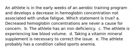 An athlete is in the early weeks of an aerobic training program and develops a decrease in hemoglobin concentration not associated with undue fatigue. Which statement is true?​ a. ​Decreased hemoglobin concentrations are never a cause for concern. ​ b. The athlete has an iron deficiency. ​ c. The athlete is experiencing low blood volume. ​ d. Taking a vitamin mineral supplement is necessary to correct the issue. ​ e. The athlete probably has a condition called sports anemia.