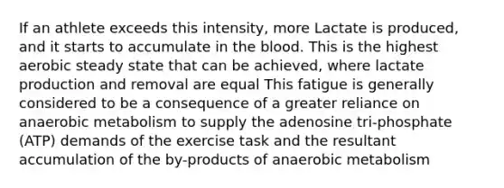 If an athlete exceeds this intensity, more Lactate is produced, and it starts to accumulate in the blood. This is the highest aerobic steady state that can be achieved, where lactate production and removal are equal This fatigue is generally considered to be a consequence of a greater reliance on anaerobic metabolism to supply the adenosine tri-phosphate (ATP) demands of the exercise task and the resultant accumulation of the by-products of anaerobic metabolism