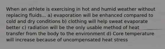 When an athlete is exercising in hot and humid weather without replacing fluids... a) evaporation will be enhanced compared to cold and dry conditions b) clothing will help sweat evaporate better c) radiation will be the only usable method of heat transfer from the body to the environment d) Core temperature will increase because of uncompensated heat stress