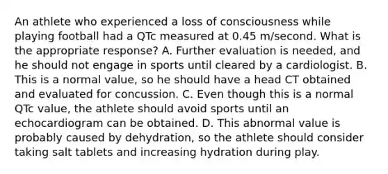 An athlete who experienced a loss of consciousness while playing football had a QTc measured at 0.45 m/second. What is the appropriate response? A. Further evaluation is needed, and he should not engage in sports until cleared by a cardiologist. B. This is a normal value, so he should have a head CT obtained and evaluated for concussion. C. Even though this is a normal QTc value, the athlete should avoid sports until an echocardiogram can be obtained. D. This abnormal value is probably caused by dehydration, so the athlete should consider taking salt tablets and increasing hydration during play.