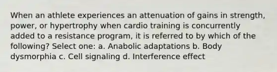 When an athlete experiences an attenuation of gains in strength, power, or hypertrophy when cardio training is concurrently added to a resistance program, it is referred to by which of the following? Select one: a. Anabolic adaptations b. Body dysmorphia c. Cell signaling d. Interference effect