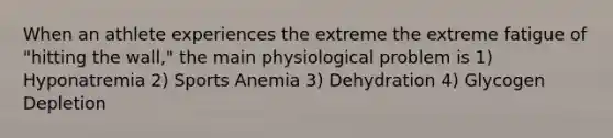 When an athlete experiences the extreme the extreme fatigue of "hitting the wall," the main physiological problem is 1) Hyponatremia 2) Sports Anemia 3) Dehydration 4) Glycogen Depletion