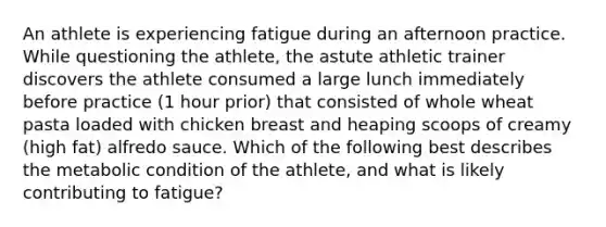 An athlete is experiencing fatigue during an afternoon practice. While questioning the athlete, the astute athletic trainer discovers the athlete consumed a large lunch immediately before practice (1 hour prior) that consisted of whole wheat pasta loaded with chicken breast and heaping scoops of creamy (high fat) alfredo sauce. Which of the following best describes the metabolic condition of the athlete, and what is likely contributing to fatigue?