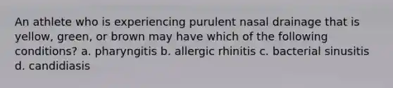 An athlete who is experiencing purulent nasal drainage that is yellow, green, or brown may have which of the following conditions? a. pharyngitis b. allergic rhinitis c. bacterial sinusitis d. candidiasis