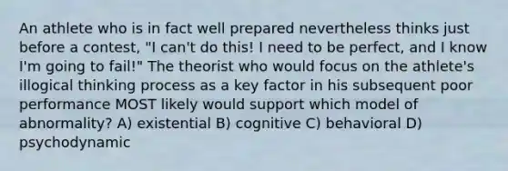 An athlete who is in fact well prepared nevertheless thinks just before a contest, "I can't do this! I need to be perfect, and I know I'm going to fail!" The theorist who would focus on the athlete's illogical thinking process as a key factor in his subsequent poor performance MOST likely would support which model of abnormality? A) existential B) cognitive C) behavioral D) psychodynamic