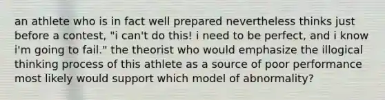 an athlete who is in fact well prepared nevertheless thinks just before a contest, "i can't do this! i need to be perfect, and i know i'm going to fail." the theorist who would emphasize the illogical thinking process of this athlete as a source of poor performance most likely would support which model of abnormality?