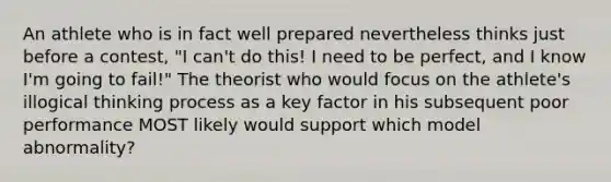 An athlete who is in fact well prepared nevertheless thinks just before a contest, "I can't do this! I need to be perfect, and I know I'm going to fail!" The theorist who would focus on the athlete's illogical thinking process as a key factor in his subsequent poor performance MOST likely would support which model abnormality?