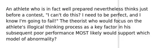 An athlete who is in fact well prepared nevertheless thinks just before a contest, "I can't do this? I need to be perfect, and I know I'm going to fail!" The theorist who would focus on the athlete's illogical thinking process as a key factor in his subsequent poor performance MOST likely would support which model of abnormality?