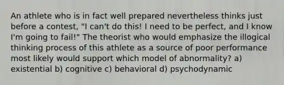 An athlete who is in fact well prepared nevertheless thinks just before a contest, "I can't do this! I need to be perfect, and I know I'm going to fail!" The theorist who would emphasize the illogical thinking process of this athlete as a source of poor performance most likely would support which model of abnormality? a) existential b) cognitive c) behavioral d) psychodynamic