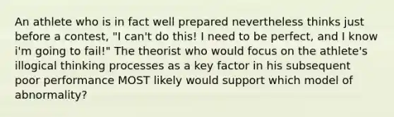 An athlete who is in fact well prepared nevertheless thinks just before a contest, "I can't do this! I need to be perfect, and I know i'm going to fail!" The theorist who would focus on the athlete's illogical thinking processes as a key factor in his subsequent poor performance MOST likely would support which model of abnormality?