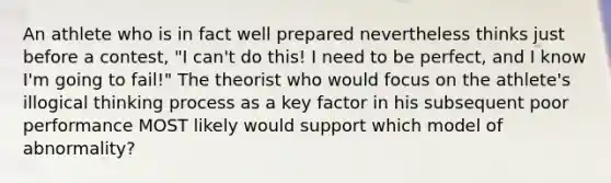 An athlete who is in fact well prepared nevertheless thinks just before a contest, "I can't do this! I need to be perfect, and I know I'm going to fail!" The theorist who would focus on the athlete's illogical thinking process as a key factor in his subsequent poor performance MOST likely would support which model of abnormality?