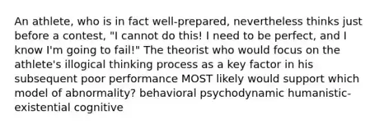 An athlete, who is in fact well-prepared, nevertheless thinks just before a contest, "I cannot do this! I need to be perfect, and I know I'm going to fail!" The theorist who would focus on the athlete's illogical thinking process as a key factor in his subsequent poor performance MOST likely would support which model of abnormality? behavioral psychodynamic humanistic-existential cognitive