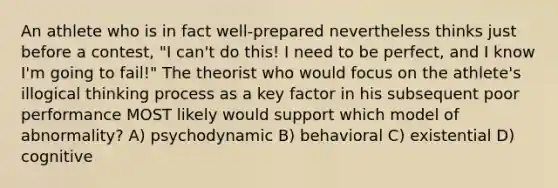 An athlete who is in fact well-prepared nevertheless thinks just before a contest, "I can't do this! I need to be perfect, and I know I'm going to fail!" The theorist who would focus on the athlete's illogical thinking process as a key factor in his subsequent poor performance MOST likely would support which model of abnormality? A) psychodynamic B) behavioral C) existential D) cognitive