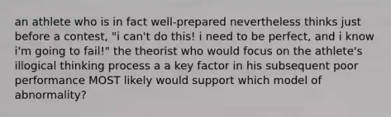 an athlete who is in fact well-prepared nevertheless thinks just before a contest, "i can't do this! i need to be perfect, and i know i'm going to fail!" the theorist who would focus on the athlete's illogical thinking process a a key factor in his subsequent poor performance MOST likely would support which model of abnormality?