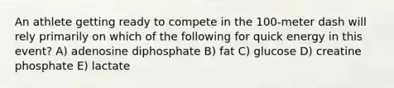 An athlete getting ready to compete in the 100-meter dash will rely primarily on which of the following for quick energy in this event? A) adenosine diphosphate B) fat C) glucose D) creatine phosphate E) lactate