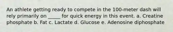 An athlete getting ready to compete in the 100-meter dash will rely primarily on _____ for quick energy in this event. a. Creatine phosphate b. Fat c. Lactate d. Glucose e. Adenosine diphosphate