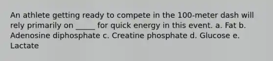 An athlete getting ready to compete in the 100-meter dash will rely primarily on _____ for quick energy in this event. a. Fat b. Adenosine diphosphate c. Creatine phosphate d. Glucose e. Lactate