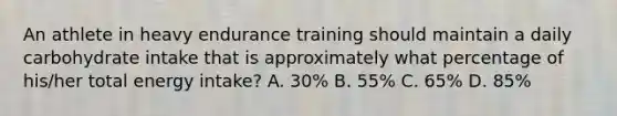 An athlete in heavy endurance training should maintain a daily carbohydrate intake that is approximately what percentage of his/her total energy intake? A. 30% B. 55% C. 65% D. 85%