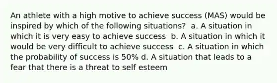 An athlete with a high motive to achieve success (MAS) would be inspired by which of the following situations? ​ a. A situation in which it is very easy to achieve success ​ b. A situation in which it would be very difficult to achieve success ​ c. A situation in which the probability of success is 50%​ d. A situation that leads to a fear that there is a threat to self esteem