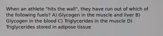 When an athlete "hits the wall", they have run out of which of the following fuels? A) Glycogen in the muscle and liver B) Glycogen in the blood C) Triglycerides in the muscle D) Triglycerides stored in adipose tissue