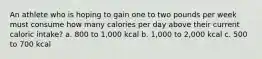 An athlete who is hoping to gain one to two pounds per week must consume how many calories per day above their current caloric intake? a. 800 to 1,000 kcal b. 1,000 to 2,000 kcal c. 500 to 700 kcal