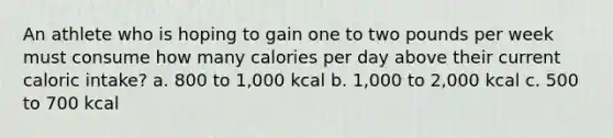 An athlete who is hoping to gain one to two pounds per week must consume how many calories per day above their current caloric intake? a. 800 to 1,000 kcal b. 1,000 to 2,000 kcal c. 500 to 700 kcal