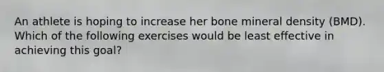 An athlete is hoping to increase her bone mineral density (BMD). Which of the following exercises would be least effective in achieving this goal?