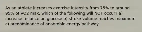 As an athlete increases exercise intensity from 75% to around 95% of VO2 max, which of the following will NOT occur? a) increase reliance on glucose b) stroke volume reaches maximum c) predominance of anaerobic energy pathway