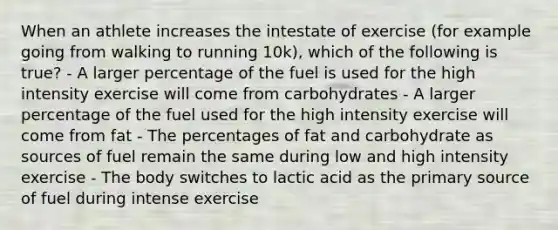 When an athlete increases the intestate of exercise (for example going from walking to running 10k), which of the following is true? - A larger percentage of the fuel is used for the high intensity exercise will come from carbohydrates - A larger percentage of the fuel used for the high intensity exercise will come from fat - The percentages of fat and carbohydrate as sources of fuel remain the same during low and high intensity exercise - The body switches to lactic acid as the primary source of fuel during intense exercise