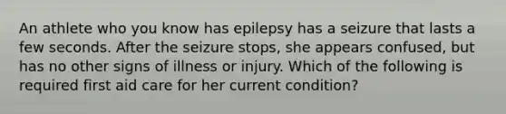 An athlete who you know has epilepsy has a seizure that lasts a few seconds. After the seizure stops, she appears confused, but has no other signs of illness or injury. Which of the following is required first aid care for her current condition?