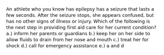 An athlete who you know has epilepsy has a seizure that lasts a few seconds. After the seizure stops, she appears confused, but has no other signs of illness or injury. Which of the following is the next step in providing first aid care for her current condition? a.) inform her parents or guardians b.) keep her on her side to allow fluids to drain from her nose and mouth c.) treat her for shock d.) call for emergency assistance e.) a and d